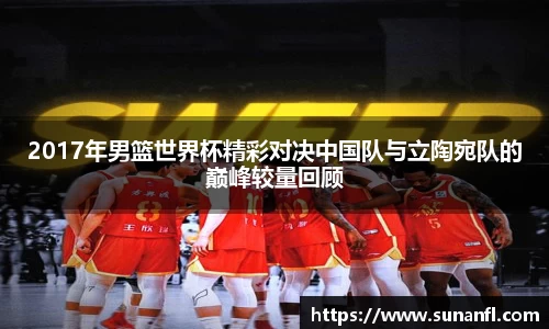 2017年男篮世界杯精彩对决中国队与立陶宛队的巅峰较量回顾